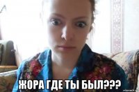  жора где ты был???