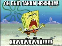 он был таким нежным! хууууууууууй!!!!!!