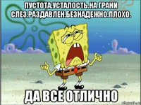 пустота.усталость.на грани слез.раздавлен.безнадежно.плохо. да все отлично