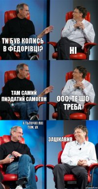 ти був колись в федорівці? ні там самий пиздатий самогон ооо, те шо
треба а тьлочкі які там, ух зацікавив