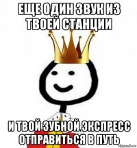 еще один звук из твоей станции и твой зубной экспресс отправиться в путь