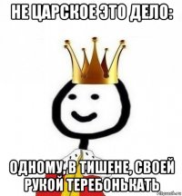 не царское это дело: одному, в тишене, своей рукой теребонькать