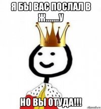 я бы вас послал в ж.......у но вы отуда!!!