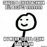 зашол в днокласники вёл возрст 9999999 и у меня теперь одни бабульки