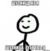 шутница не я шутница - это ты :d