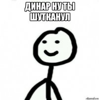 динар ну ты шутканул 