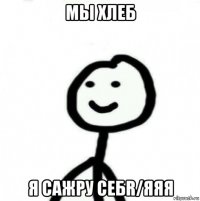 мы хлеб я сажру себr/яяя