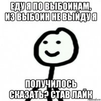 еду я по выбоинам, из выбоин не выйду я получилось сказать? став лайк