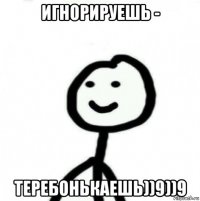 игнорируешь - теребонькаешь))9))9