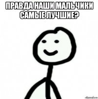 правда наши мальчики самые лучшие? 