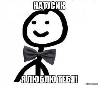 натусик я люблю тебя!