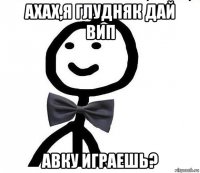 ахах,я глудняк дай вип авку играешь?