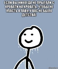 если вы никогда не прыгали с кровати на кровать, чтобы не упасть в лаву, у вас не было детства! 