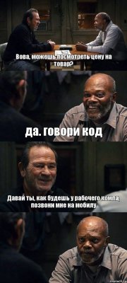 Вова, можешь посмотреть цену на товар? да. говори код Давай ты, как будешь у рабочего компа, позвони мне на мобилу 