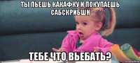 ты пьешь какафку и покупаешь сабскрибшн тебе что вьебать?