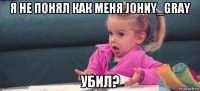 я не понял как меня johny_gray убил?