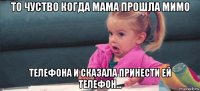 то чуство когда мама прошла мимо телефона и сказала принести ей телефон...