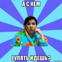 а с кем гулять идешь?