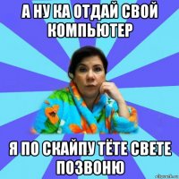 а ну ка отдай свой компьютер я по скайпу тёте свете позвоню