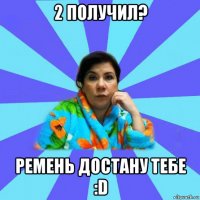 2 получил? ремень достану тебе :d