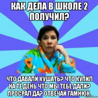 как дела в школе 2 получил? что давали кушать? что купил на те день что мы тебе дали? просрал да? отвечай гамнюк.