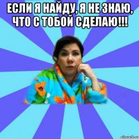 если я найду, я не знаю, что с тобой сделаю!!! 