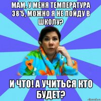 мам, у меня температура 38'5, можно я не пойду в школу? и что! а учиться кто будет?