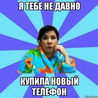 я тебе не давно купила новый телефон