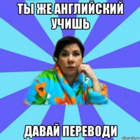 ты же английский учишь давай переводи