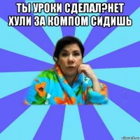 ты уроки сделал?нет хули за компом сидишь 