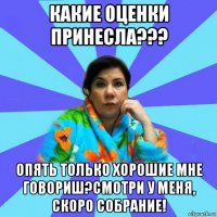 какие оценки принесла??? опять только хорошие мне говориш?смотри у меня, скоро собрание!