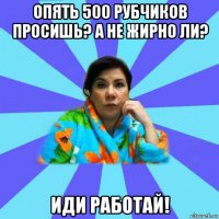 опять 500 рубчиков просишь? а не жирно ли? иди работай!