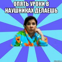 опять уроки в наушниках делаешь 