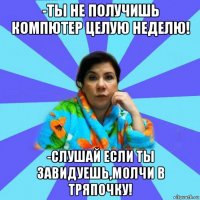 -ты не получишь компютер целую неделю! -слушай если ты завидуешь,молчи в тряпочку!