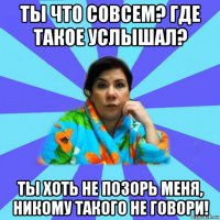 ты что совсем? где такое услышал? ты хоть не позорь меня, никому такого не говори!