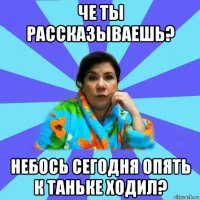 че ты рассказываешь? небось сегодня опять к таньке ходил?