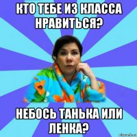 кто тебе из класса нравиться? небось танька или ленка?