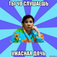 ты чо слушаешь ужасная дочь