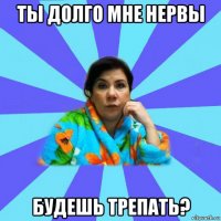 ты долго мне нервы будешь трепать?