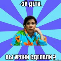 -эй дети. вы уроки сделали ?