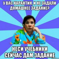 у вас карантин, и не задали домашнее задание? неси учебники сейчас дам задание