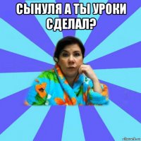 сынуля а ты уроки сделал? 