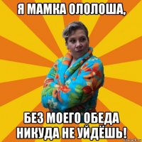 я мамка ололоша, без моего обеда никуда не уйдёшь!