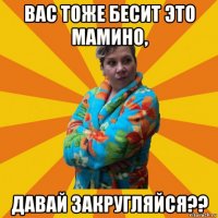 вас тоже бесит это мамино, давай закругляйся??