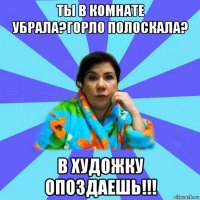 ты в комнате убрала?горло полоскала? в художку опоздаешь!!!