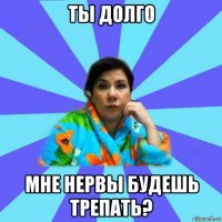 ты долго мне нервы будешь трепать?