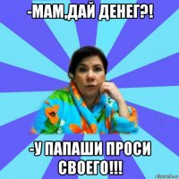 -мам,дай денег?! -у папаши проси своего!!!