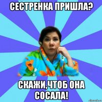 сестренка пришла? скажи,чтоб она сосала!