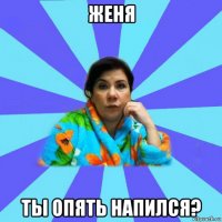 женя ты опять напился?