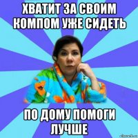 хватит за своим компом уже сидеть по дому помоги лучше